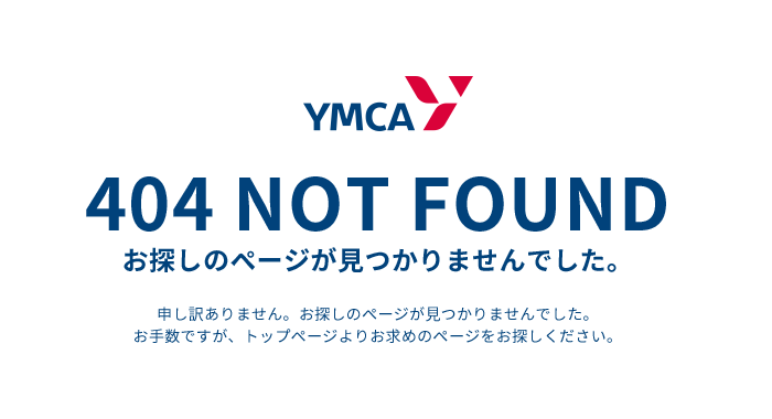 YMCA 404 NOT FOUND お探しのページが見つかりませんでした。 申し訳ありません。お探しのページが見つかりませんでした。お手数ですが、トップページよりお求めのページをお探しください。